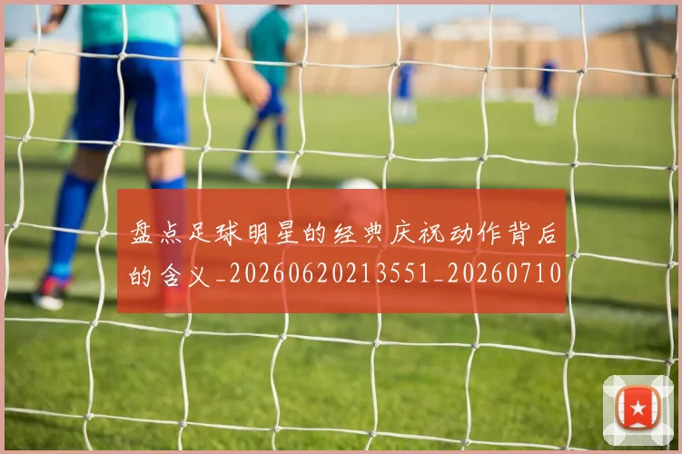 盘点足球明星的经典庆祝动作背后的含义_20260620213551_20260710003718_20260802163933